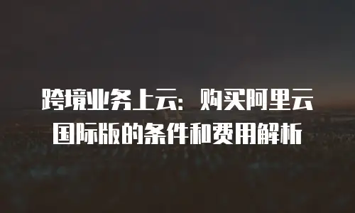 跨境业务上云：购买阿里云国际版的条件和费用解析