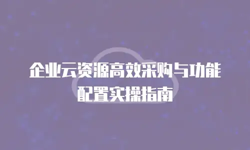 企业云资源高效采购与功能配置实操指南