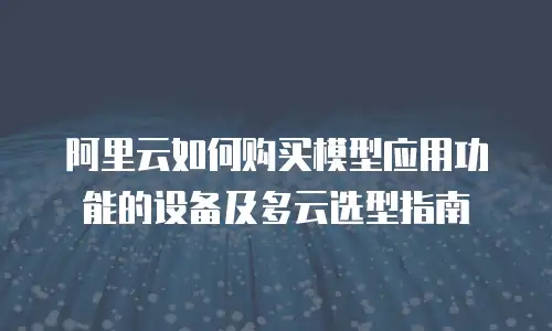 阿里云如何购买模型应用功能的设备及多云选型指南