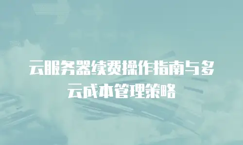 云服务器续费操作指南与多云成本管理策略