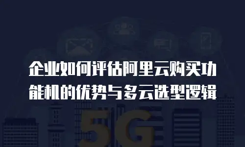 企业如何评估阿里云购买功能机的优势与多云选型逻辑