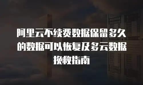 阿里云不续费数据保留多久的数据可以恢复及多云数据挽救指南