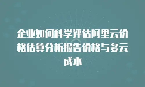 企业如何科学评估阿里云价格估算分析报告价格与多云成本