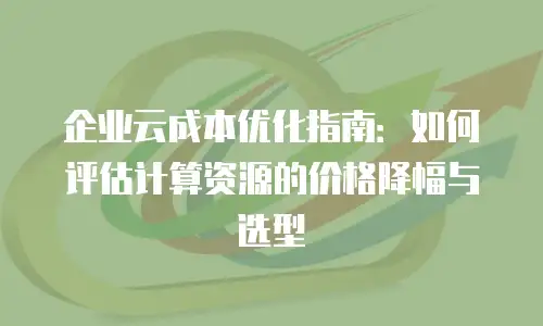 企业云成本优化指南：如何评估计算资源的价格降幅与选型