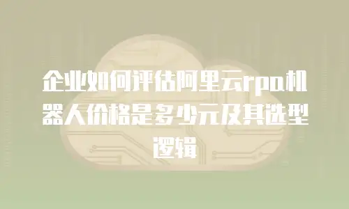 企业如何评估阿里云rpa机器人价格是多少元及其选型逻辑