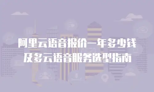 阿里云语音报价一年多少钱及多云语音服务选型指南