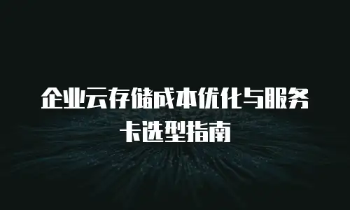 企业云存储成本优化与服务卡选型指南
