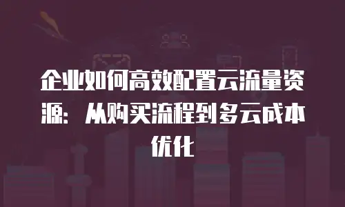 企业如何高效配置云流量资源：从购买流程到多云成本优化