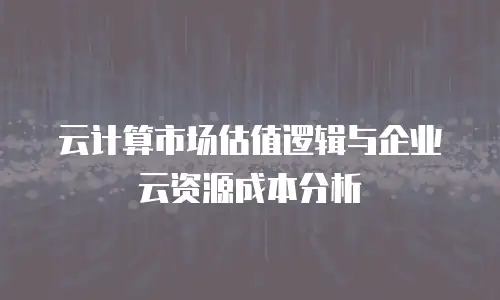 云计算市场估值逻辑与企业云资源成本分析