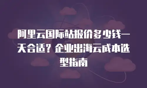 阿里云国际站报价多少钱一天合适？企业出海云成本选型指南