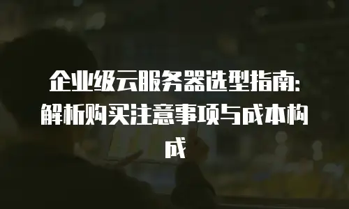 企业级云服务器选型指南：解析购买注意事项与成本构成