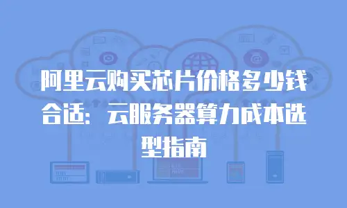 阿里云购买芯片价格多少钱合适：云服务器算力成本选型指南