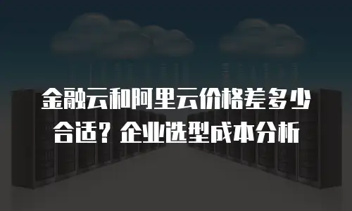 金融云和阿里云价格差多少合适？企业选型成本分析