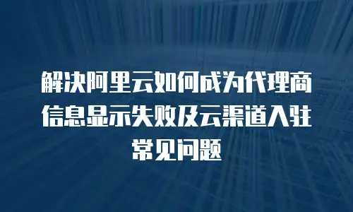 解决阿里云如何成为代理商信息显示失败及云渠道入驻常见问题