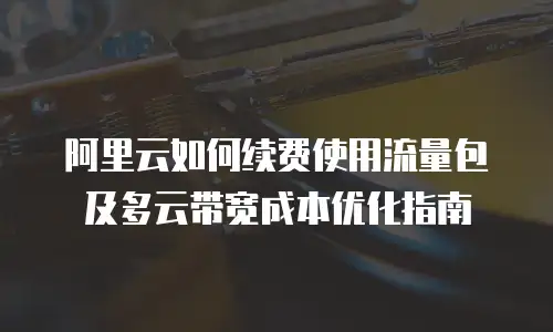 阿里云如何续费使用流量包及多云带宽成本优化指南