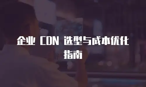 企业 CDN 选型与成本优化指南