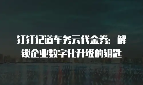钉钉记道车务云代金券：解锁企业数字化升级的钥匙
