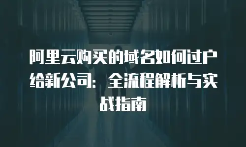 阿里云购买的域名如何过户给新公司：全流程解析与实战指南