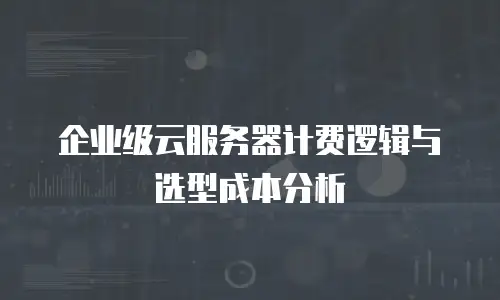 企业级云服务器计费逻辑与选型成本分析