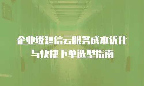 企业级短信云服务成本优化与快捷下单选型指南