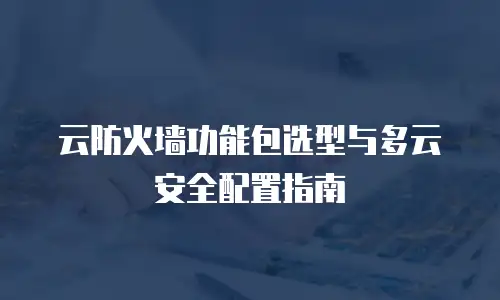 云防火墙功能包选型与多云安全配置指南