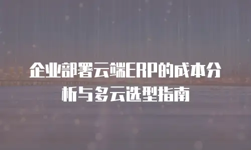 企业部署云端ERP的成本分析与多云选型指南