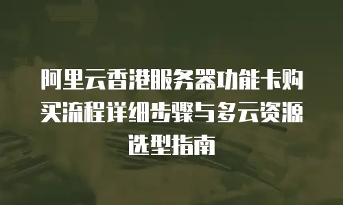 阿里云香港服务器功能卡购买流程详细步骤与多云资源选型指南
