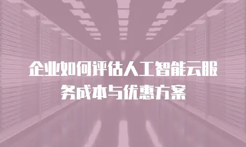 企业如何评估人工智能云服务成本与优惠方案