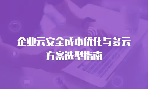 企业云安全成本优化与多云方案选型指南