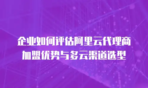 企业如何评估阿里云代理商加盟优势与多云渠道选型