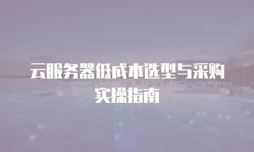 云服务器低成本选型与采购实操指南