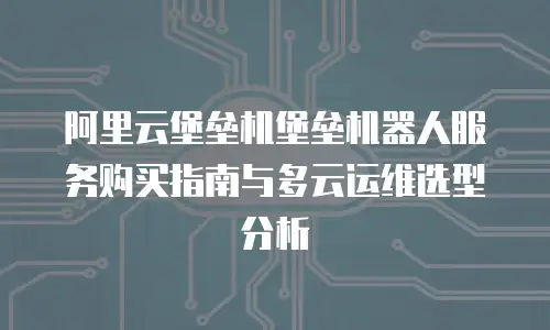 阿里云堡垒机堡垒机器人服务购买指南与多云运维选型分析