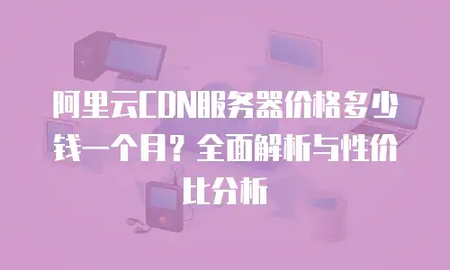 阿里云CDN服务器价格多少钱一个月？全面解析与性价比分析