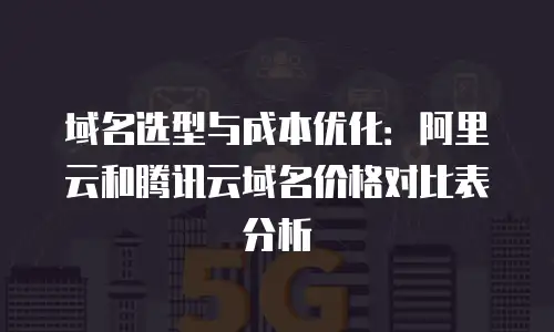 域名选型与成本优化：阿里云和腾讯云域名价格对比表分析