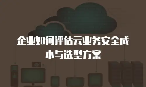 企业如何评估云业务安全成本与选型方案
