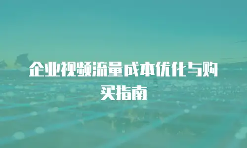企业视频流量成本优化与购买指南