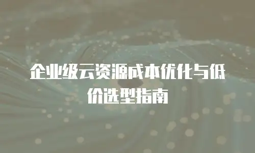 企业级云资源成本优化与低价选型指南