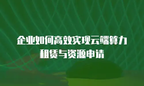 企业如何高效实现云端算力租赁与资源申请