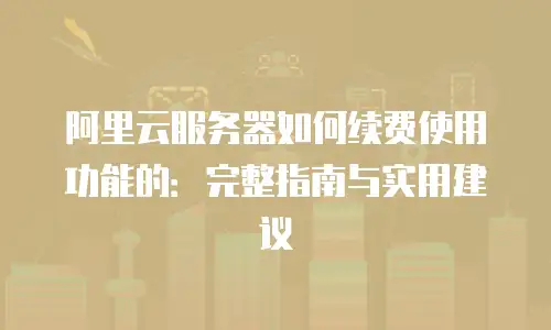 阿里云服务器如何续费使用功能的：完整指南与实用建议