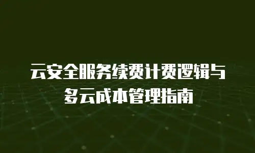 云安全服务续费计费逻辑与多云成本管理指南