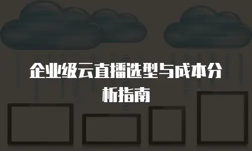 企业级云直播选型与成本分析指南