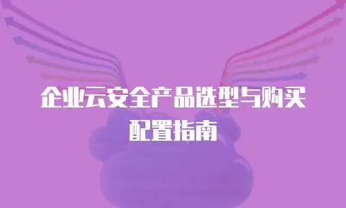企业云安全产品选型与购买配置指南