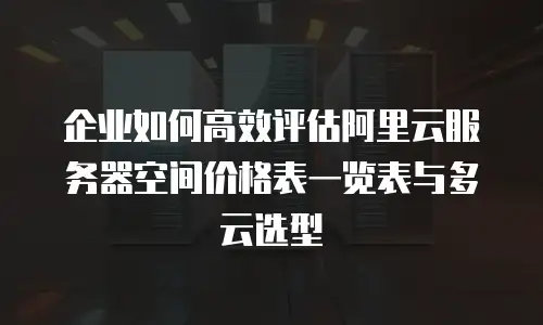企业如何高效评估阿里云服务器空间价格表一览表与多云选型