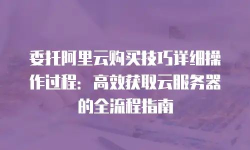 委托阿里云购买技巧详细操作过程：高效获取云服务器的全流程指南