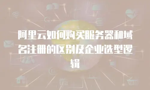 阿里云如何购买服务器和域名注册的区别及企业选型逻辑