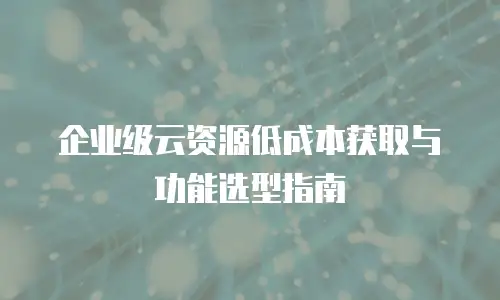 企业级云资源低成本获取与功能选型指南