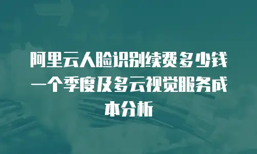 阿里云人脸识别续费多少钱一个季度及多云视觉服务成本分析