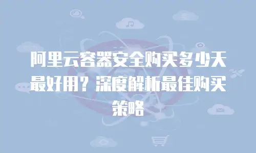 阿里云容器安全购买多少天最好用？深度解析最佳购买策略