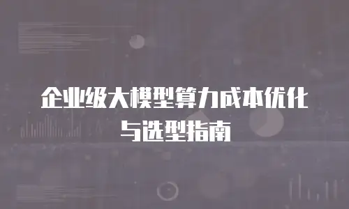 企业级大模型算力成本优化与选型指南