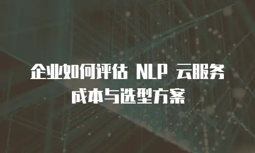 企业如何评估 NLP 云服务成本与选型方案